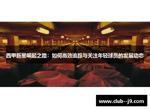 西甲新星崛起之路：如何高效追踪与关注年轻球员的发展动态