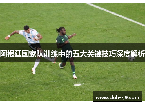阿根廷国家队训练中的五大关键技巧深度解析