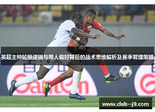 英超主帅轮换逻辑与用人偏好背后的战术思维解析及赛季管理策略