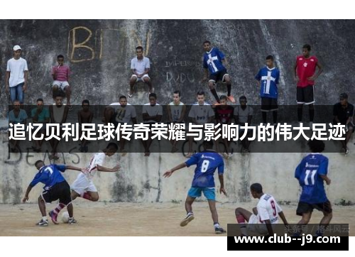 追忆贝利足球传奇荣耀与影响力的伟大足迹
