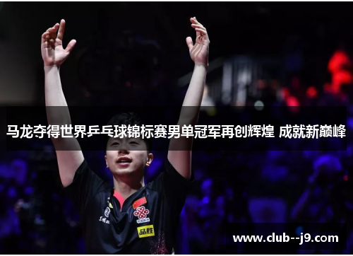 马龙夺得世界乒乓球锦标赛男单冠军再创辉煌 成就新巅峰