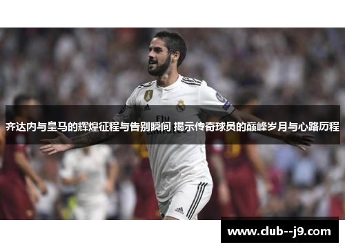 齐达内与皇马的辉煌征程与告别瞬间 揭示传奇球员的巅峰岁月与心路历程